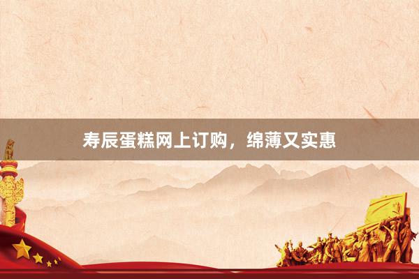 寿辰蛋糕网上订购,绵薄又实惠