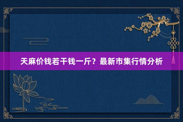 天麻价钱若干钱一斤？最新市集行情分析